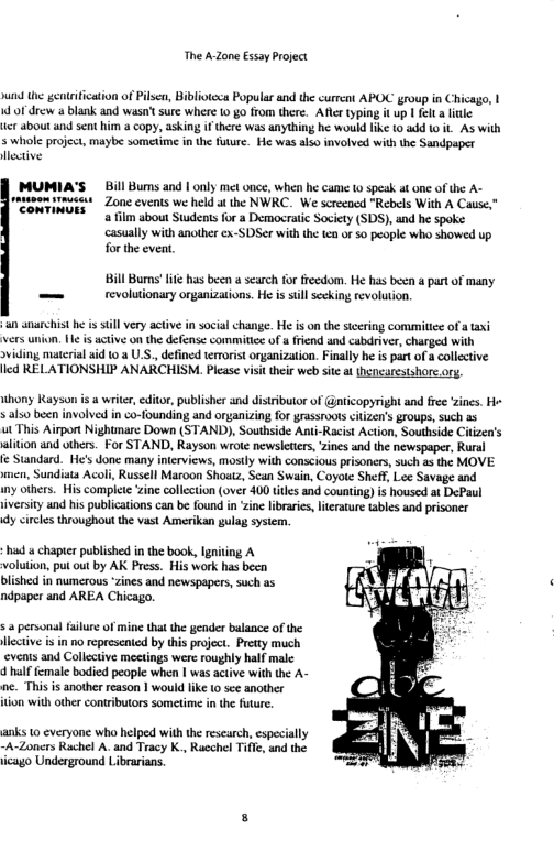 The A Zone Essay Project  i the gentifcation of Pilscn, Biblotcca Popular and the current APOC group in Chicago, | d of drew a blank and wasn’t sure where (0 go from there. Afler typing it up | felt a ltle  ter about and sent him a copy, asking i there was anything he would ke 10 4dd 1 it As with 5 whole project, maybe sometime in the fuure. He was also involved with the Sandpaper Hlective  MUMIA’S  Bill Bums and | only met once, when he came  speak at one of the A- winesrmvests - Zone events we held at the NWRC. We screcoed "Rebels With A Cause,”  CONTIMUES 4 film about Suudens for a Democratic Sacity (SDS), nd he spoke. casually with another ex-SDSer with the ten o 50 people who showed up. for the eveat.  Bill Bums’ it has been  search for freedom. He has becn a part of many == revolutionary organizations. He is still secking revolution.  un anarchist e s still very active in social change. He is on the stcering commitice of ataxi vers union. e i active on the defense commitice of 4 riend and cabdriver, charged with sviding matcrial id 10 a U.S., defined terorist organization. Fially he s part of a ollective: led RELATIONSHIP ANARCHISM. Please visit their web sie a (hencorestshore.org,  thony Rayson s a writer, editor, publisher and distributor of @nticopyright and free ‘zines. He  s als0 been involved in co-founding and organizing for grassroots citizen’s groups, such 25  ut This Airpor Nightmare Down (STAND), Southside Anti-Racist Action, Southside Citizen’s  alition and others. For STAND, Rayson wrole newsleters, zines and the newspaper, Rual  e Standard. He’s done many interviews, mostly with conscious prisoners, such s the MOVE nen, Sundiats Acol, Russell Maroon Shoaz, Scan Swain, Coyote Sheff, Lee Savage and  iny others. His compce ‘ine collection (over 400 tiles and counting) is housed at DePaul  iversty and his publications can be found i ‘zine libaris, lterature tables and prisoncr  dy circls throughout the vast Amerikan gulag sysiem.  hd  chapierpublished i the book, gniing A volution, pu out by AK Press. His work hs becn bished in numerous zines and newspapers,such as ndpoper and AREA Chicago.  s & persona fulure of mine that the gender balance of the lectve i in no represented by this project. Pretty much ‘events and Collective meetings were roughly half male  4 half female bodied people when | was actve with the A- nc. This is another reason | would like 0 sce another ton with other contributors sometime in the future.  arks 10 everyone who helped with the rescarch, specially -A~Zoners Ruchel A. and Tracy K., Rucchel Tifle, and the icago Underground Librarians.  